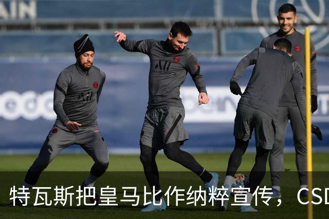 特瓦斯把皇马比作纳粹宣传,CSD已提交体育法庭