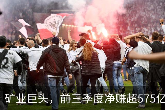 矿业巨头,前三季度净赚超575亿元!